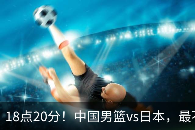 18点20分！中国男篮vs日本，最不利消息传来，郭士强进决赛更难了